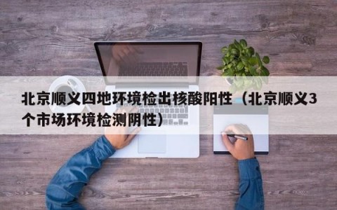 北京顺义四地环境检出核酸阳性（北京顺义3个市场环境检测阴性）