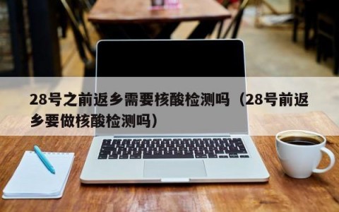 28号之前返乡需要核酸检测吗（28号前返乡要做核酸检测吗）