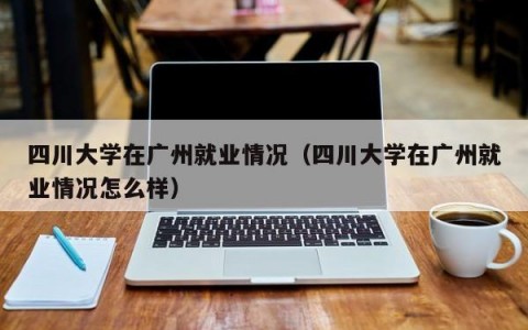 四川大学在广州就业情况（四川大学在广州就业情况怎么样）