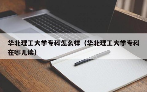 华北理工大学专科怎么样（华北理工大学专科在哪儿读）