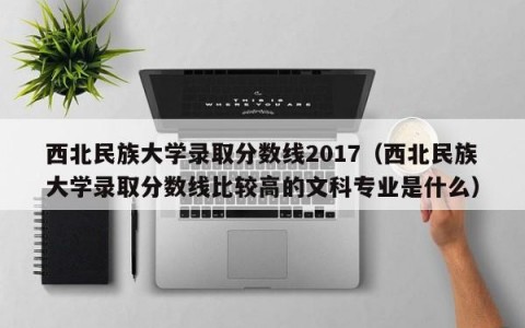 西北民族大学录取分数线2017（西北民族大学录取分数线比较高的文科专业是什么）