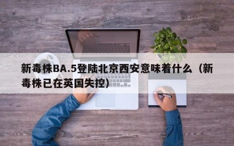 新毒株BA.5登陆北京西安意味着什么（新毒株已在英国失控）